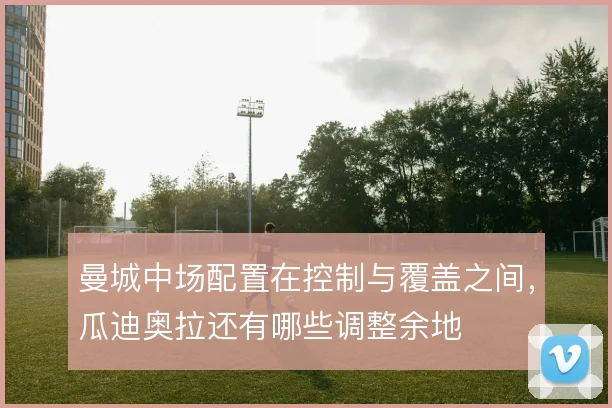 曼城中场配置在控制与覆盖之间，瓜迪奥拉还有哪些调整余地