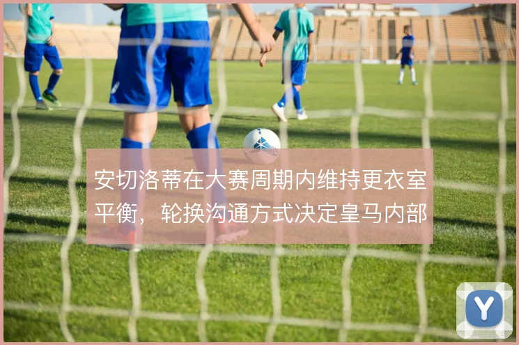 安切洛蒂在大赛周期内维持更衣室平衡，轮换沟通方式决定皇马内部稳定