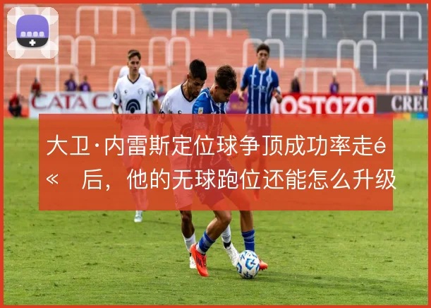 大卫·内雷斯定位球争顶成功率走高后，他的无球跑位还能怎么升级