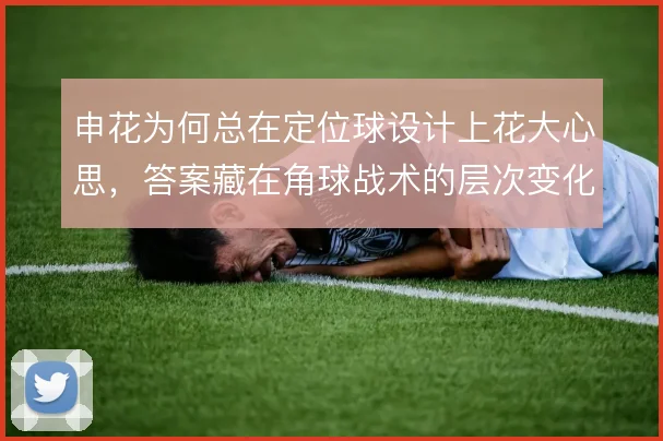 申花为何总在定位球设计上花大心思,答案藏在角球战术的层次变化中