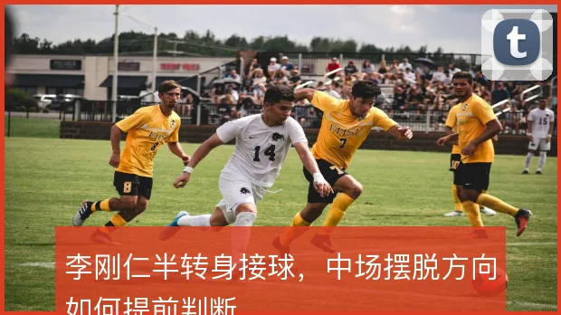 李刚仁半转身接球,中场摆脱方向如何提前判断