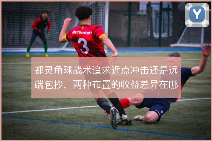 都灵角球战术追求近点冲击还是远端包抄，两种布置的收益差异在哪