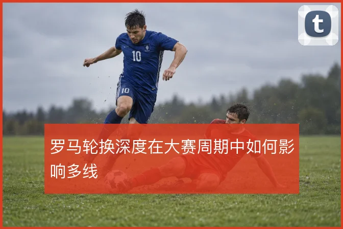 罗马轮换深度在大赛周期中如何影响多线