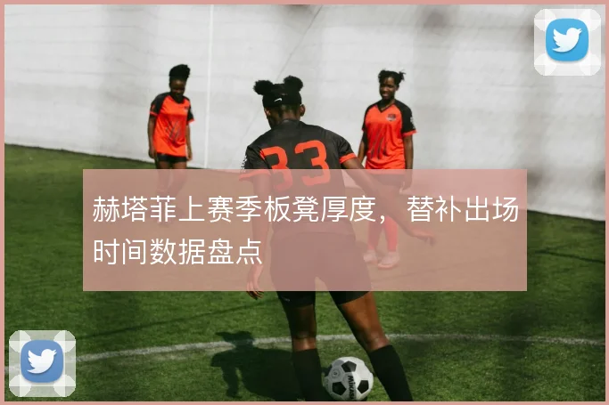赫塔菲上赛季板凳厚度，替补出场时间数据盘点