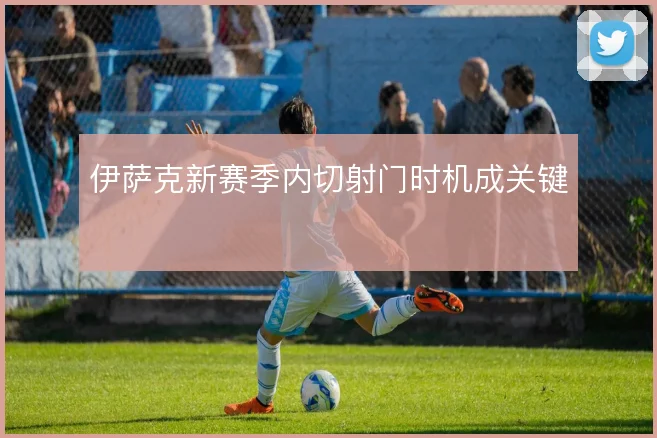 伊萨克新赛季内切射门时机成关键