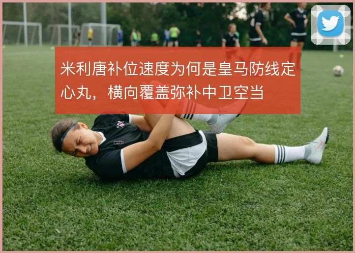 米利唐补位速度为何是皇马防线定心丸，横向覆盖弥补中卫空当