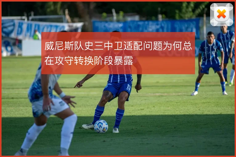 威尼斯队史三中卫适配问题为何总在攻守转换阶段暴露