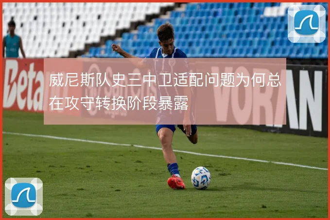威尼斯队史三中卫适配问题为何总在攻守转换阶段暴露