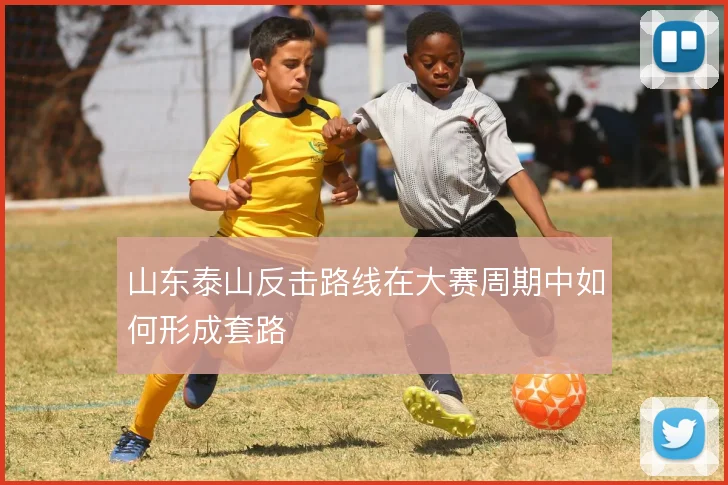山东泰山反击路线在大赛周期中如何形成套路