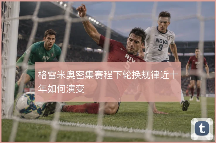 格雷米奥密集赛程下轮换规律近十年如何演变