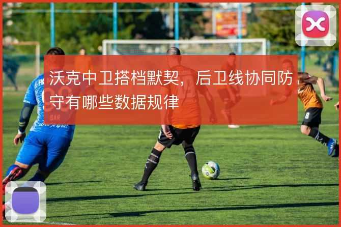 沃克中卫搭档默契，后卫线协同防守有哪些数据规律
