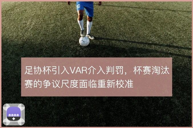 足协杯引入VAR介入判罚，杯赛淘汰赛的争议尺度面临重新校准
