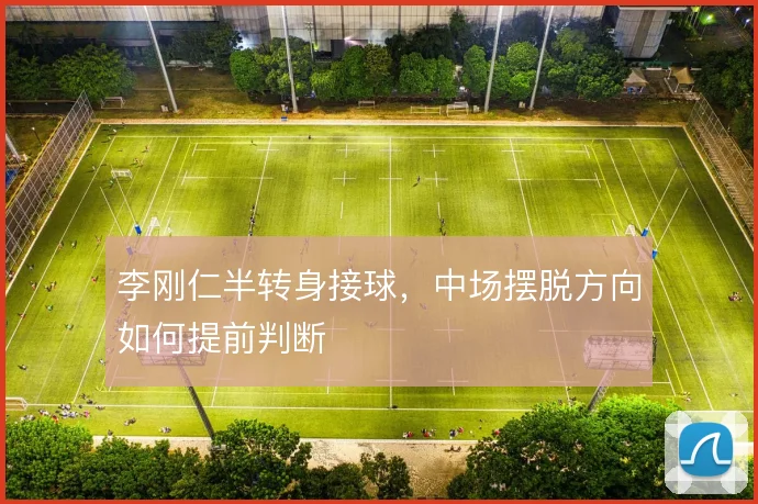 李刚仁半转身接球，中场摆脱方向如何提前判断