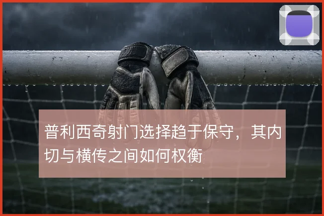 普利西奇射门选择趋于保守,其内切与横传之间如何权衡
