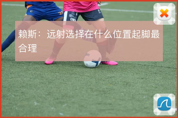 赖斯：远射选择在什么位置起脚最合理
