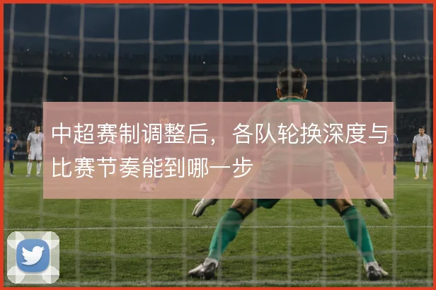 中超赛制调整后，各队轮换深度与比赛节奏能到哪一步