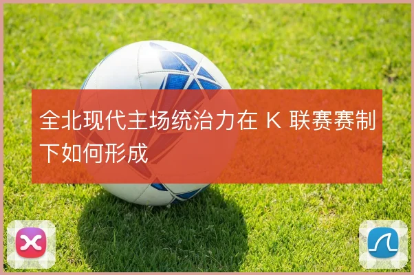 全北现代主场统治力在 K 联赛赛制下如何形成