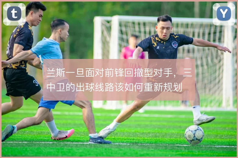 兰斯一旦面对前锋回撤型对手,三中卫的出球线路该如何重新规划