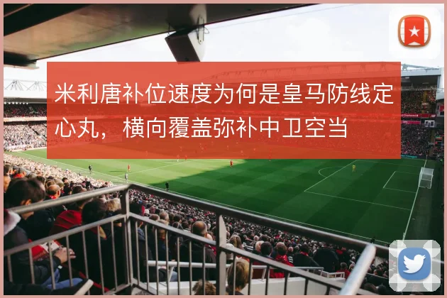 米利唐补位速度为何是皇马防线定心丸，横向覆盖弥补中卫空当